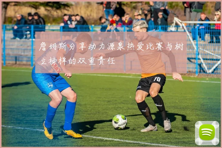 詹姆斯分享动力源泉热爱比赛与树立榜样的双重责任