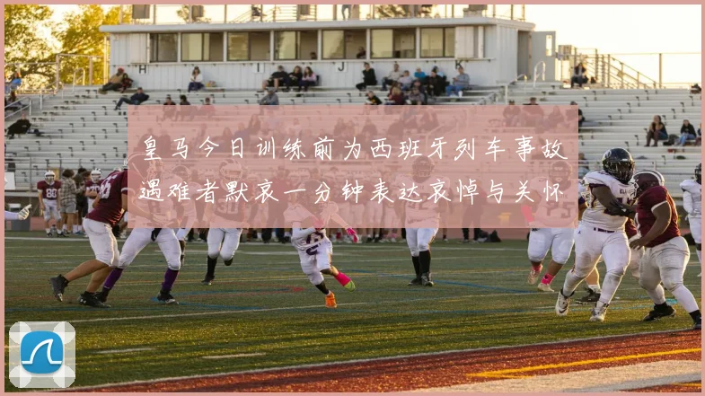 皇马今日训练前为西班牙列车事故遇难者默哀一分钟表达哀悼与关怀