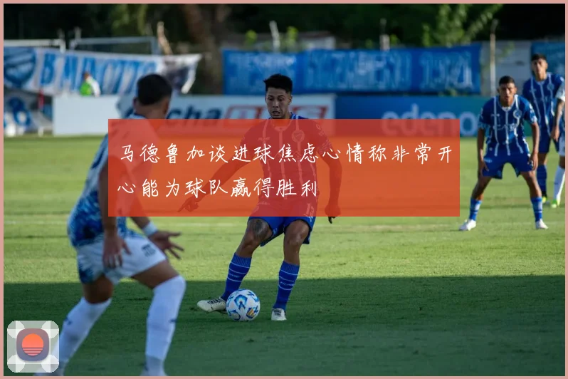 马德鲁加谈进球焦虑心情称非常开心能为球队赢得胜利