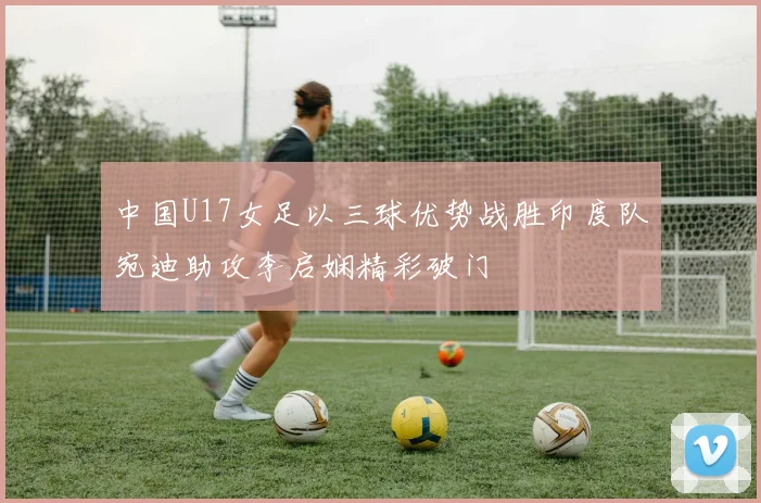 中国U17女足以三球优势战胜印度队宛迪助攻李启娴精彩破门