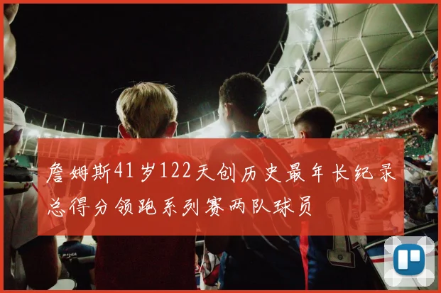 詹姆斯41岁122天创历史最年长纪录总得分领跑系列赛两队球员