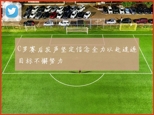 C罗赛后发声坚定信念全力以赴追逐目标不懈努力