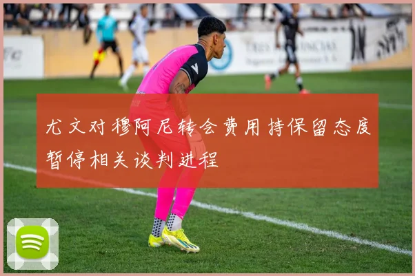 尤文对穆阿尼转会费用持保留态度暂停相关谈判进程