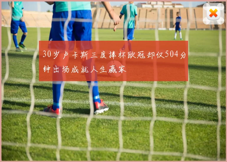 30岁卢卡斯三度捧杯欧冠却仅504分钟出场成就人生赢家