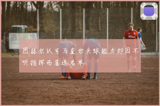 图赫尔认可马奎尔头球能力却因不听指挥而落选名单