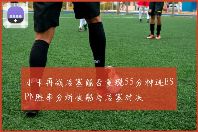 小卡再战活塞能否重现55分神迹ESPN胜率分析快船与活塞对决