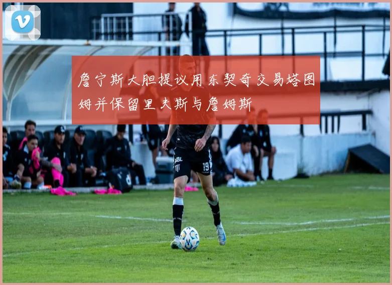 詹宁斯大胆提议用东契奇交易塔图姆并保留里夫斯与詹姆斯