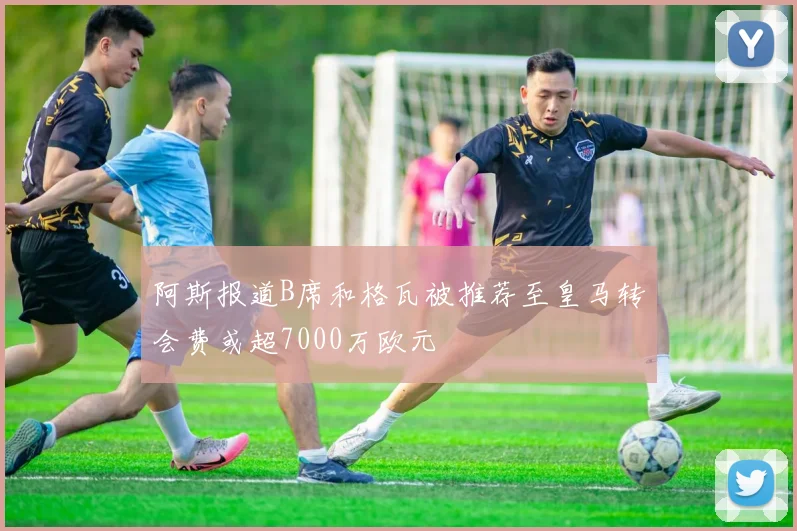阿斯报道B席和格瓦被推荐至皇马转会费或超7000万欧元