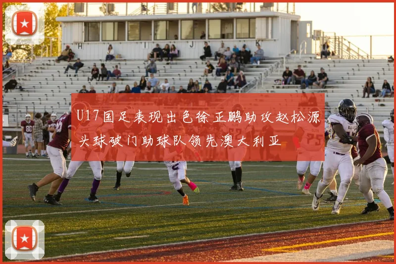 U17国足表现出色徐正鹏助攻赵松源头球破门助球队领先澳大利亚