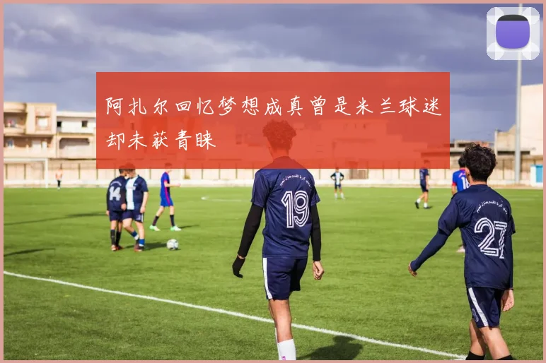 阿扎尔回忆梦想成真曾是米兰球迷却未获青睐