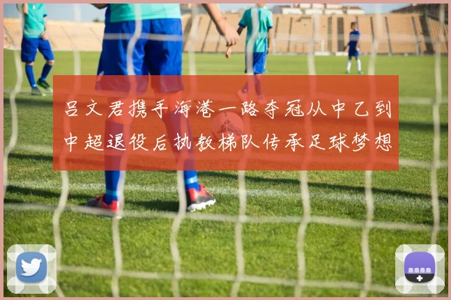 吕文君携手海港一路夺冠从中乙到中超退役后执教梯队传承足球梦想