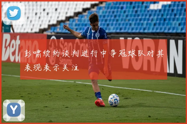 彭啸续约谈判进行中争冠球队对其表现表示关注