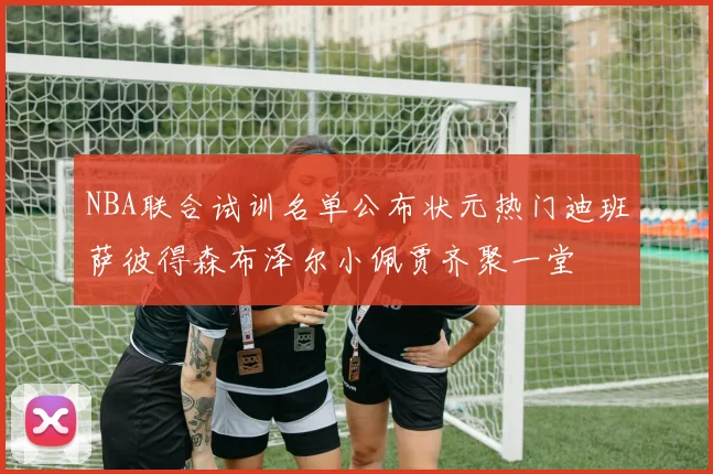 NBA联合试训名单公布状元热门迪班萨彼得森布泽尔小佩贾齐聚一堂