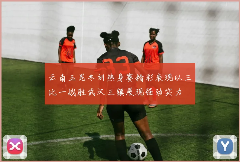 云南玉昆冬训热身赛精彩表现以三比一战胜武汉三镇展现强劲实力